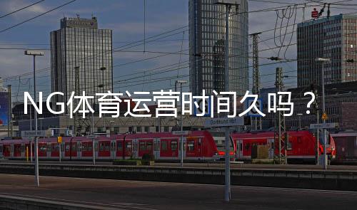 NG体育运营时间久吗？成立历史、口碑与安全性一文看懂