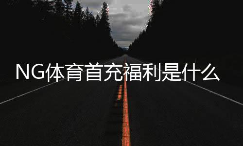 NG体育首充福利是什么?新手必看领取攻略与注意事项
