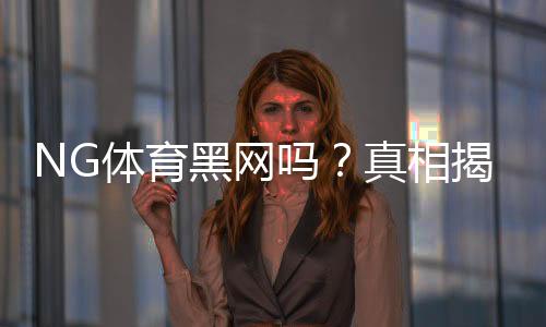 NG体育黑网吗？真相揭秘与5步快速辨别平台真伪