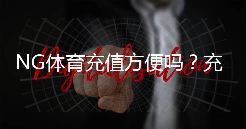 NG体育充值方便吗?充值方式、到账速度与安全性一站式解析