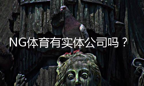 NG体育有实体公司吗？真相揭秘、公司资质与防骗攻略