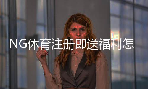 NG体育注册即送福利怎么拿？新手领取攻略与注意事项