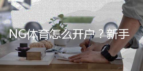 NG体育怎么开户？新手注册步骤、实名认证与充值绑定详解