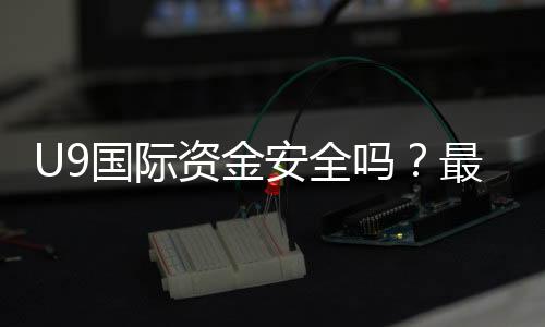 U9国际资金安全吗？最新安全性评估、监管资质与提现风险解析
