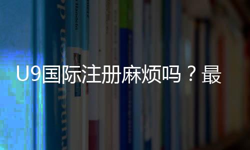 U9国际注册麻烦吗？最新注册流程、所需材料与省时技巧全解析