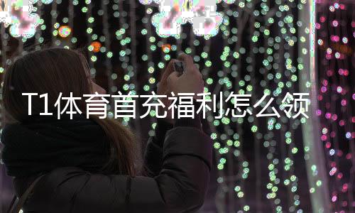T1体育首充福利怎么领取？新手必看领取步骤、奖励明细与注意事项