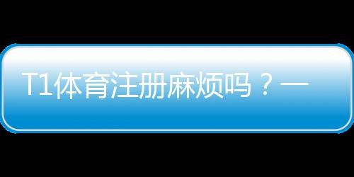 T1体育注册麻烦吗？一步步教你快速完成注册并解决常见问题