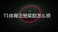 T1体育注册奖励怎么领取？新手注册流程、优惠规则与注意事项详解