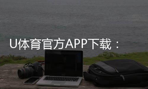 U体育官方APP下载:畅享顶级体育赛事投注与电子游艺体验