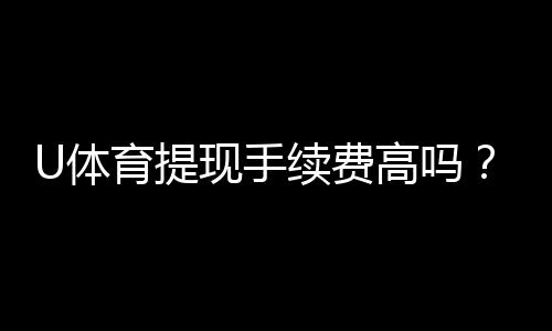 U体育提现手续费高吗？资深玩家解析费用详情与省钱技巧