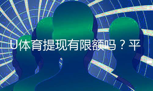 U体育提现有限额吗?平台提款规则与限额详解