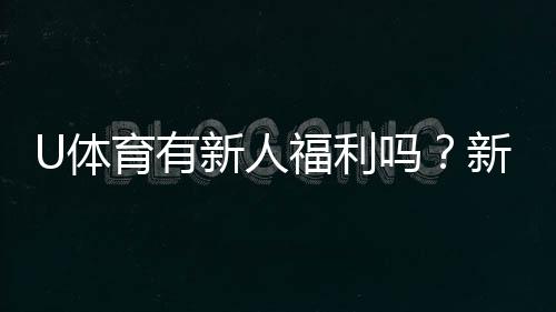U体育有新人福利吗？新用户注册即享多重豪礼！