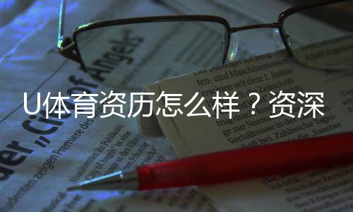 U体育资历怎么样？资深玩家带你全面解析平台实力
