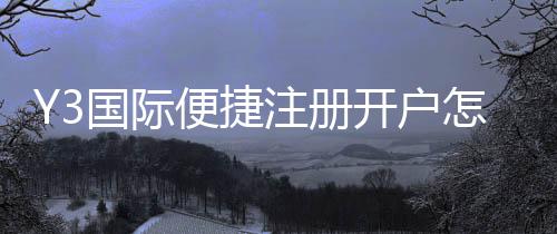 Y3国际便捷注册开户怎么操作?新手注册流程与常见问题一步步图文教学