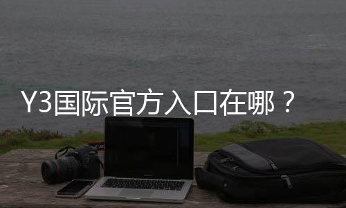 Y3国际官方入口在哪？新手注册登录全攻略与安全验证教程