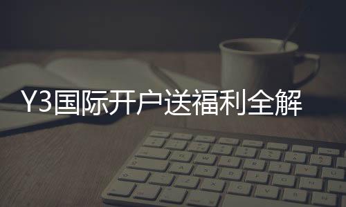 Y3国际开户送福利全解析：新手如何领取、资格条件与注意事项