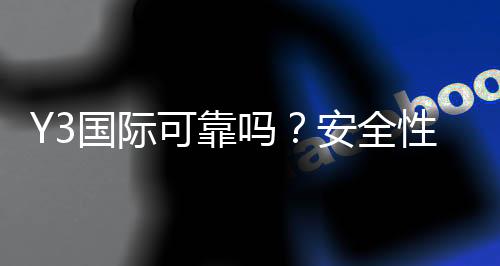 Y3国际可靠吗?安全性、信誉与用户口碑全面评测