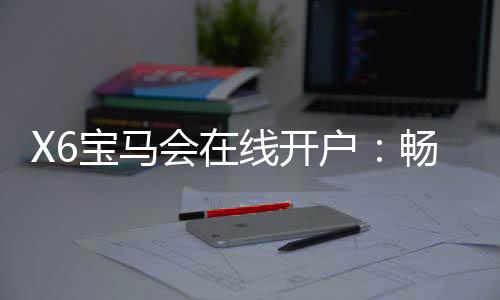 X6宝马会在线开户:畅享豪华电游体验与开户礼遇