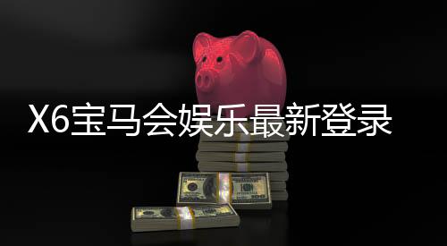 X6宝马会娱乐最新登录奖励：畅享豪华礼遇与高额返利