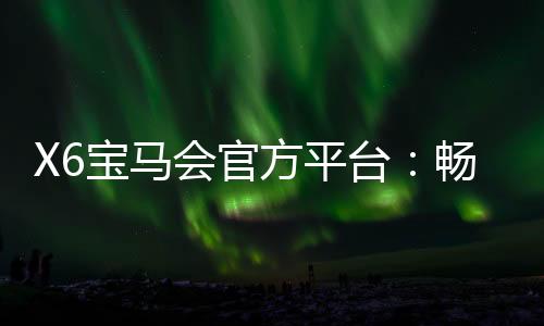X6宝马会官方平台：畅享豪华电游体验与高额返水福利