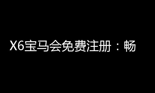 X6宝马会免费注册：畅享豪华棋牌与电子游艺新体验