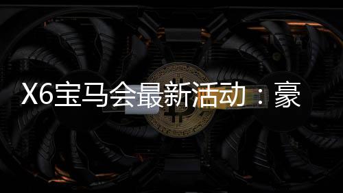 X6宝马会最新活动：豪华礼遇与高额返水等你来拿