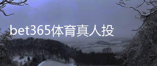 bet365体育真人投注怎么玩?新手入门规则、玩法解析与实用技巧