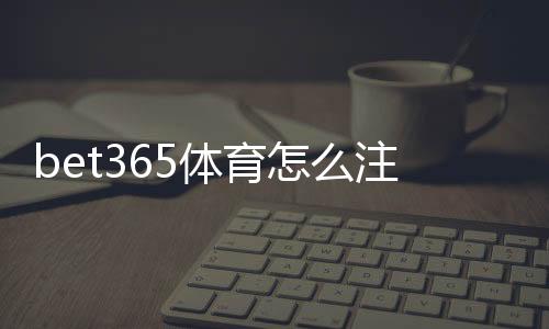 bet365体育怎么注册?新手图文步骤教学与常见问题解答