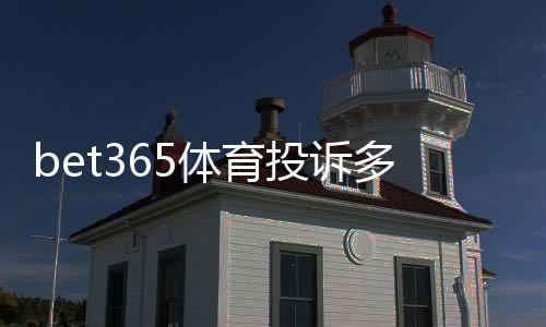 bet365体育投诉多吗？真实案例、常见问题与投诉处理全攻略