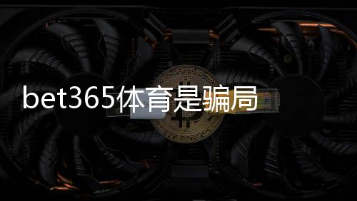 bet365体育是骗局吗？真相揭秘与安全性评估