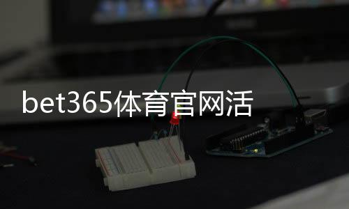 bet365体育官网活动怎么玩？新手福利领取、参与步骤与注意事项