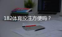 182体育投注方便吗？注册、充值、提现与使用体验全解析