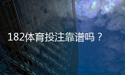 182体育投注靠谱吗？真实评测与用户口碑、提款安全全面解析