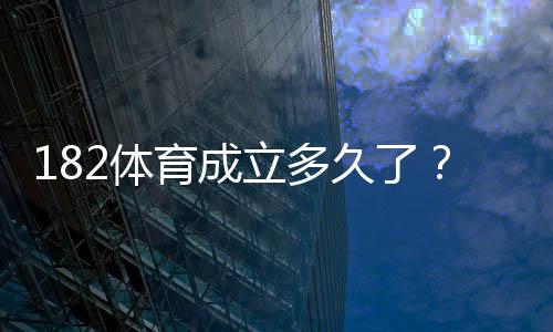 182体育成立多久了？成立时间、发展历程与平台可靠性详解
