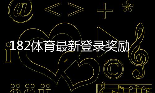 182体育最新登录奖励领取攻略：活动规则、领取步骤与常见问题详解