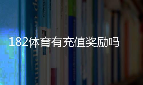 182体育有充值奖励吗?最新充值优惠、领取步骤与注意事项一文看懂