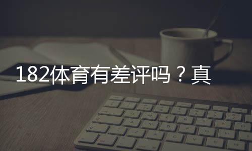 182体育有差评吗？真实用户评价、投诉原因与安全性全面解析