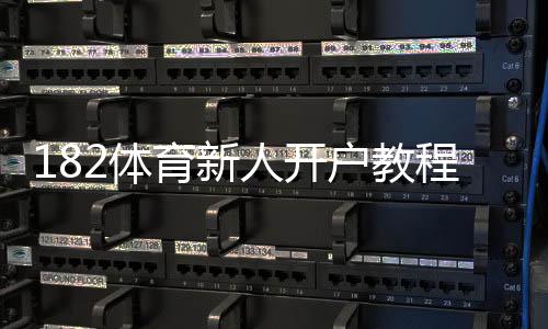 182体育新人开户教程：注册步骤、实名认证与优惠领取详解