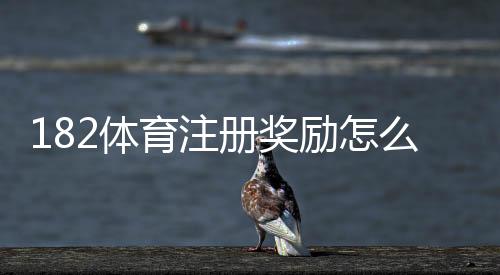 182体育注册奖励怎么领取?新手步骤、额度与注意事项全攻略