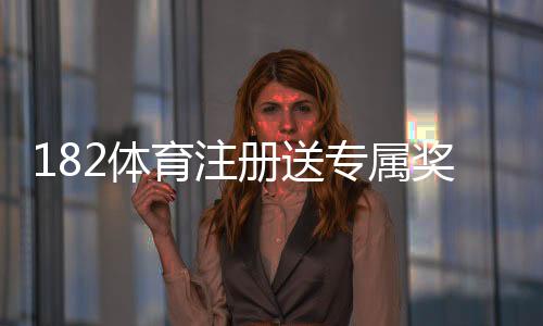 182体育注册送专属奖励怎么玩？新手领取流程与注意事项详解