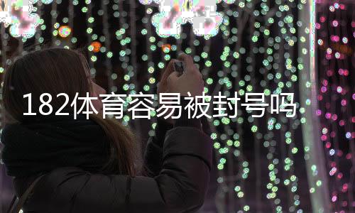 182体育容易被封号吗？从封号原因到防封实用攻略与风险评估