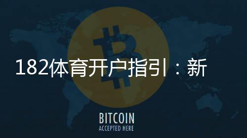 182体育开户指引：新手注册流程、身份验证与安全注意事项全解析