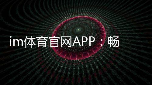 im体育官网APP：畅享顶级体育赛事与真人娱乐体验