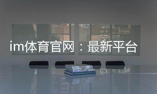 im体育官网：最新平台更新与游戏体验优化指南