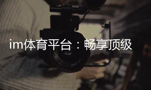 im体育平台：畅享顶级赛事投注与真人娱乐体验