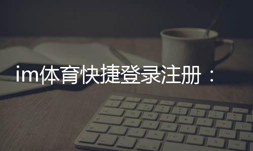 im体育快捷登录注册：轻松三步完成账号注册畅玩全站