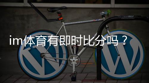 im体育有即时比分吗?一文详解比分查询与赛事直播功能