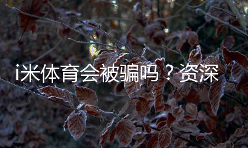 i米体育会被骗吗？资深玩家揭秘防骗技巧与平台安全性