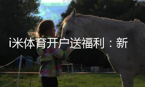 i米体育开户送福利:新会员专享豪礼首存即送高额彩金
