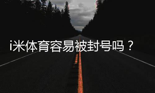 i米体育容易被封号吗？封号原因、风险评估与防封操作指南
